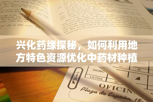兴化药缘探秘，如何利用地方特色资源优化中药材种植与药材质量控制？