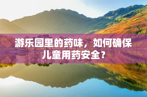 游乐园里的药味，如何确保儿童用药安全？