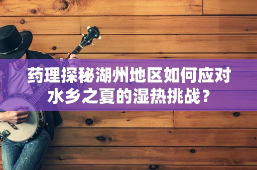 药理探秘湖州地区如何应对水乡之夏的湿热挑战？