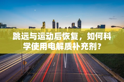 跳远与运动后恢复，如何科学使用电解质补充剂？