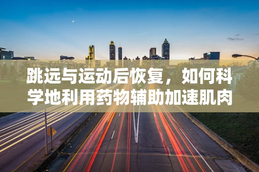 跳远与运动后恢复，如何科学地利用药物辅助加速肌肉恢复？