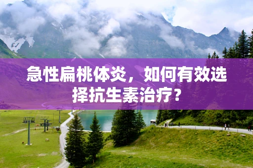 急性扁桃体炎，如何有效选择抗生素治疗？