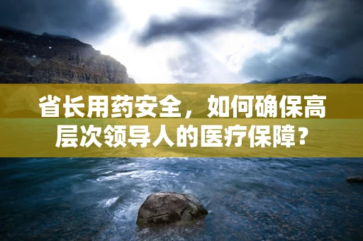 省长用药安全，如何确保高层次领导人的医疗保障？