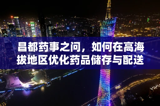 昌都药事之问，如何在高海拔地区优化药品储存与配送？